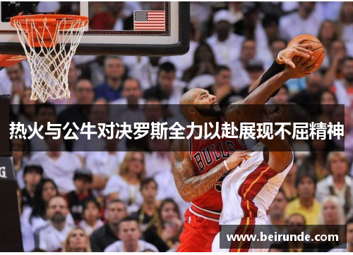 热火与公牛对决罗斯全力以赴展现不屈精神